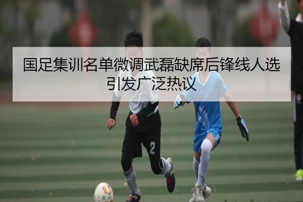 国足集训名单微调武磊缺席后锋线人选引发广泛热议